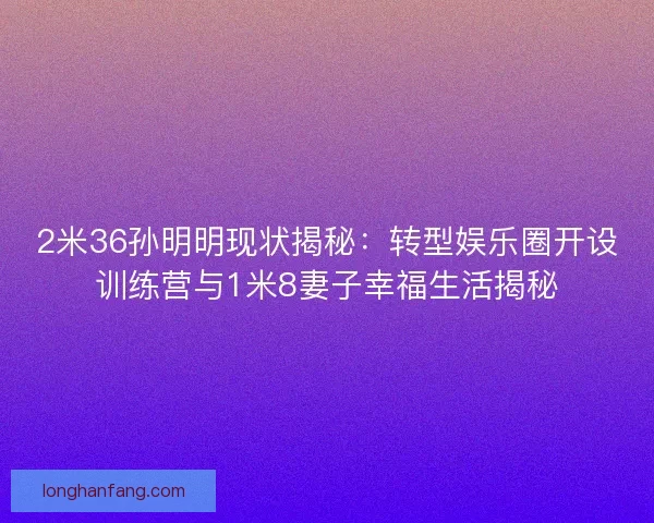 2米36孙明明现状揭秘：转型娱乐圈开设训练营与1米8妻子幸福生活揭秘