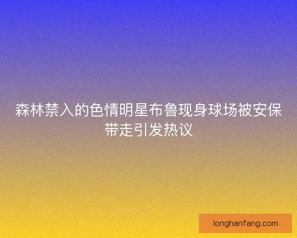 森林禁入的色情明星布鲁现身球场被安保带走引发热议