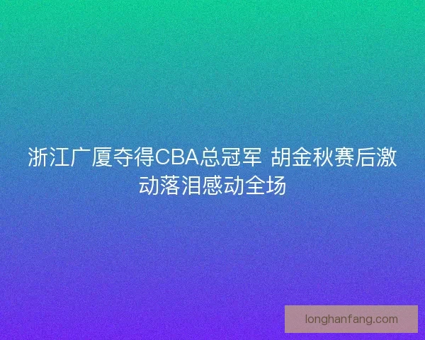 浙江广厦夺得CBA总冠军 胡金秋赛后激动落泪感动全场