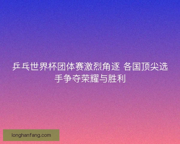 乒乓世界杯团体赛激烈角逐 各国顶尖选手争夺荣耀与胜利