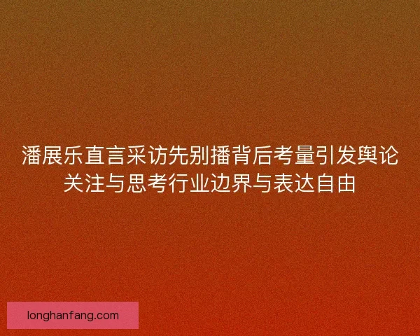 潘展乐直言采访先别播背后考量引发舆论关注与思考行业边界与表达自由