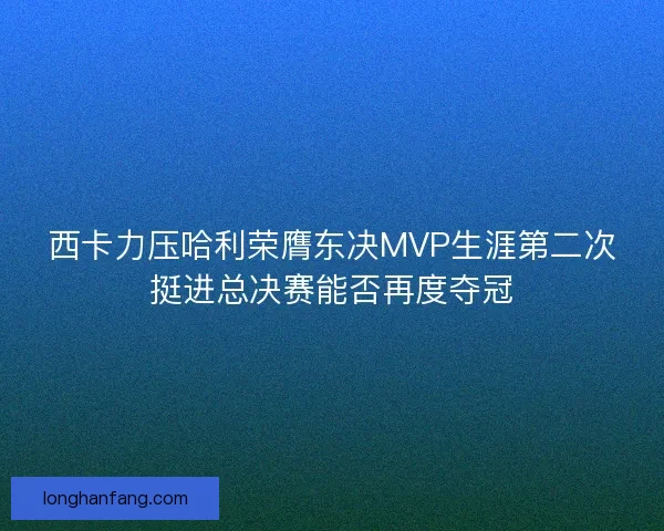 西卡力压哈利荣膺东决MVP生涯第二次挺进总决赛能否再度夺冠