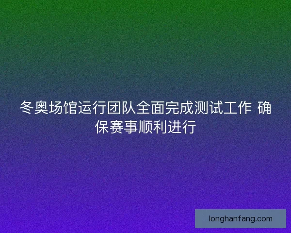 冬奥场馆运行团队全面完成测试工作 确保赛事顺利进行