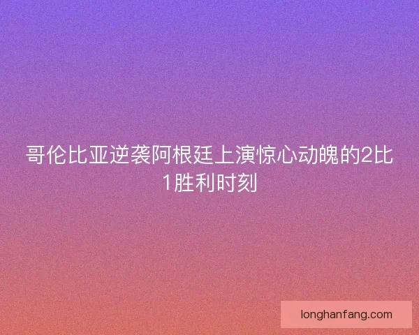 哥伦比亚逆袭阿根廷上演惊心动魄的2比1胜利时刻