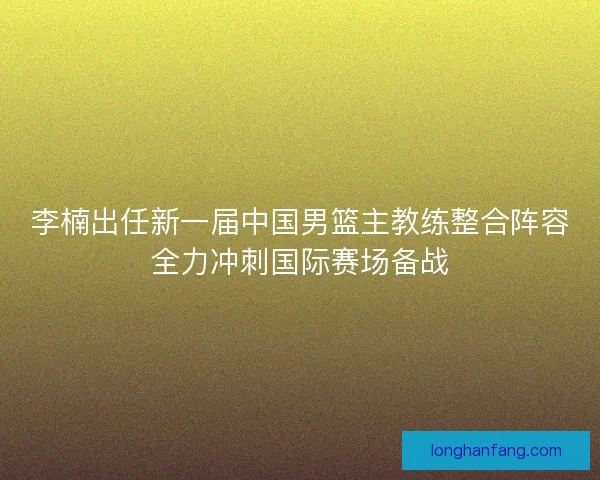 李楠出任新一届中国男篮主教练整合阵容全力冲刺国际赛场备战