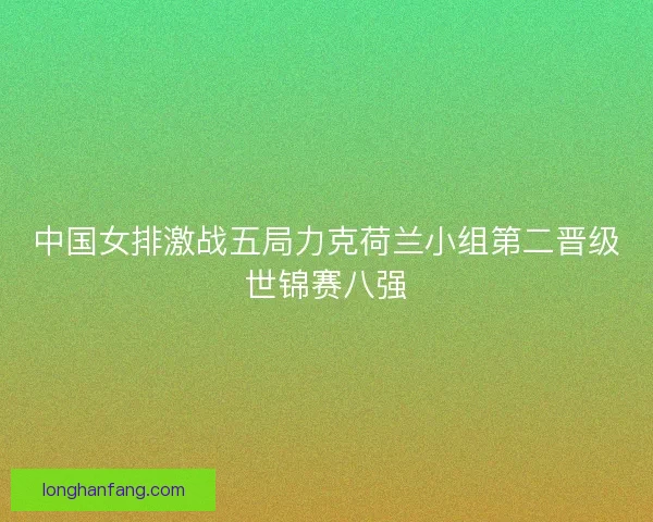中国女排激战五局力克荷兰小组第二晋级世锦赛八强