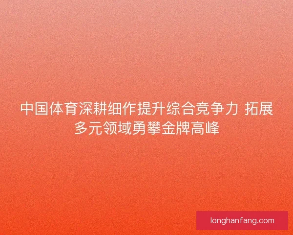 中国体育深耕细作提升综合竞争力 拓展多元领域勇攀金牌高峰 中国体育深耕细作提升综合竞争力 拓展多元领域勇攀金牌高峰