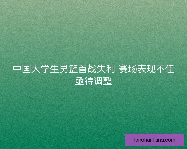 中国大学生男篮首战失利 赛场表现不佳亟待调整 中国大学生男篮首战失利 赛场表现不佳亟待调整