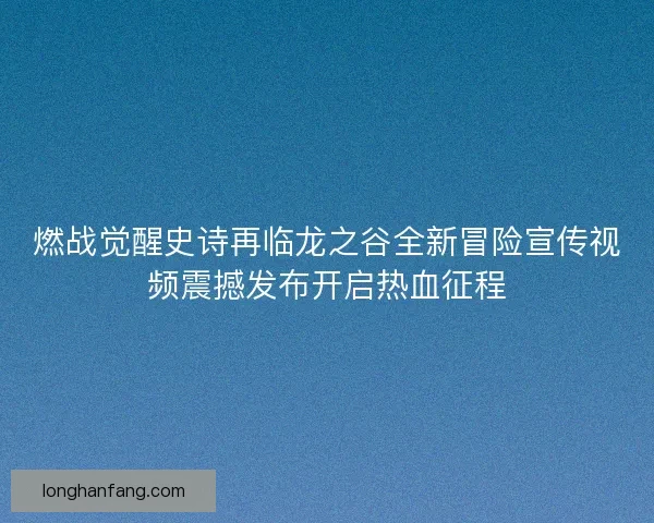 燃战觉醒史诗再临龙之谷全新冒险宣传视频震撼发布开启热血征程