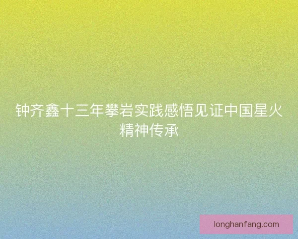 钟齐鑫十三年攀岩实践感悟见证中国星火精神传承 钟齐鑫十三年攀岩实践感悟见证中国星火精神传承