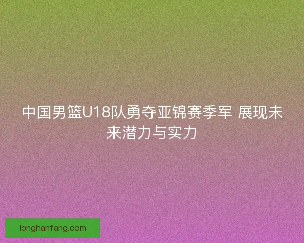 中国男篮U18队勇夺亚锦赛季军 展现未来潜力与实力