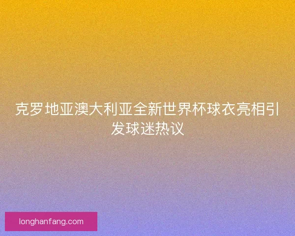 克罗地亚澳大利亚全新世界杯球衣亮相引发球迷热议