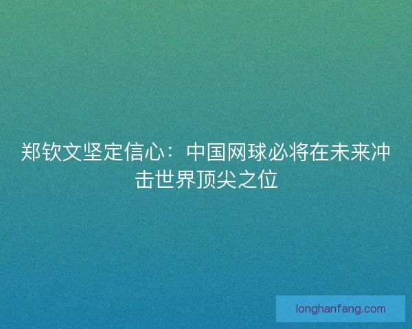 郑钦文坚定信心：中国网球必将在未来冲击世界顶尖之位
