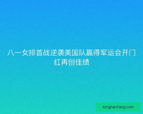 八一女排首战逆袭美国队赢得军运会开门红再创佳绩
