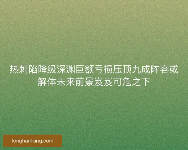 热刺陷降级深渊巨额亏损压顶九成阵容或解体未来前景岌岌可危之下