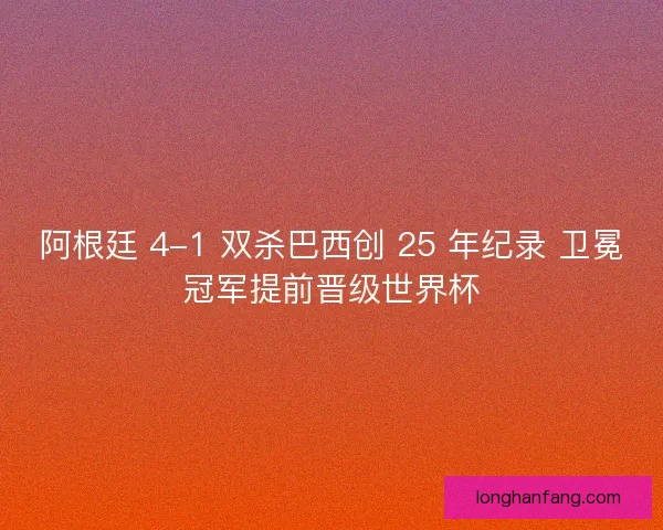 阿根廷 4-1 双杀巴西创 25 年纪录 卫冕冠军提前晋级世界杯