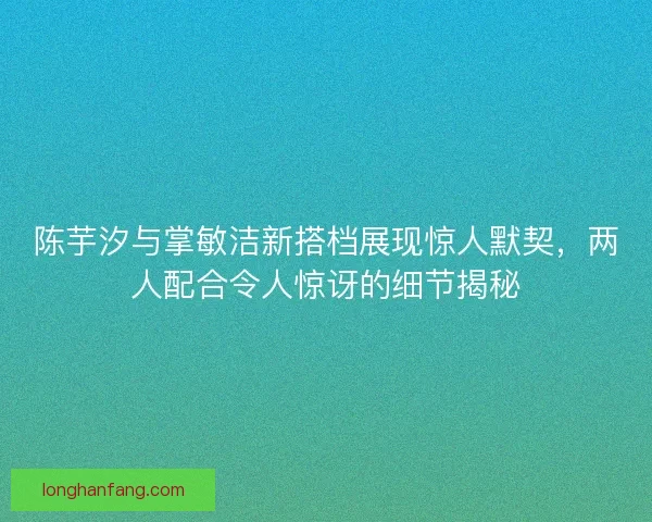 陈芋汐与掌敏洁新搭档展现惊人默契,两人配合令人惊讶的细节揭秘 陈芋汐与掌敏洁新搭档展现惊人默契,两人配合令人惊讶的细节揭秘