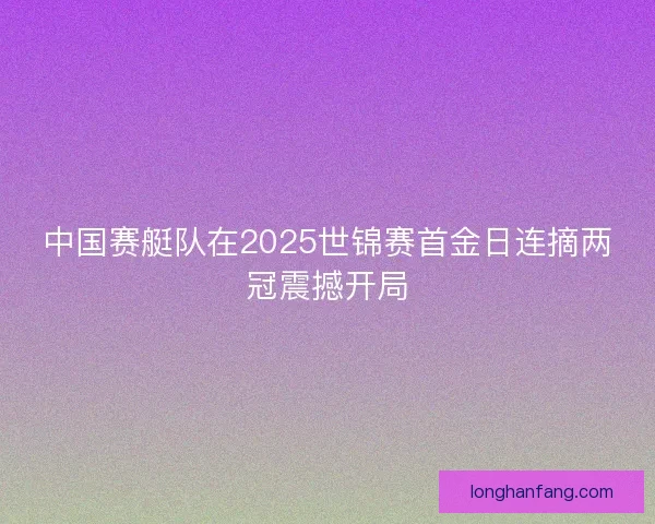 中国赛艇队在2025世锦赛首金日连摘两冠震撼开局 中国赛艇队在2025世锦赛首金日连摘两冠震撼开局
