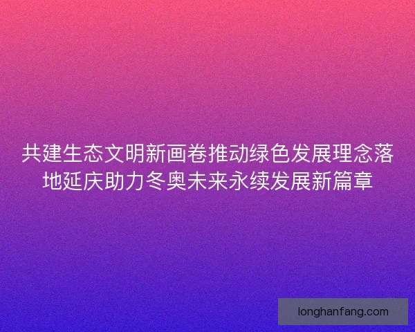 共建生态文明新画卷推动绿色发展理念落地延庆助力冬奥未来永续发展新篇章 共建生态文明新画卷推动绿色发展理念落地延庆助力冬奥未来永续发展新篇章